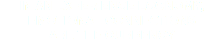 IN AN EXPERIENCE ECONOMY,
EMOTIONAL CONNECTIONS  ARE THE CURRENCY